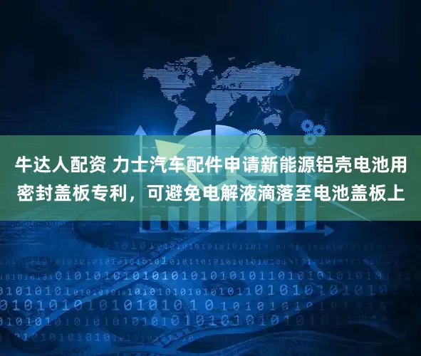 牛达人配资 力士汽车配件申请新能源铝壳电池用密封盖板专利，可避免电解液滴落至电池盖板上