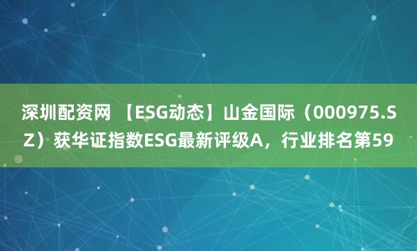 深圳配资网 【ESG动态】山金国际（000975.SZ）获华证指数ESG最新评级A，行业排名第59