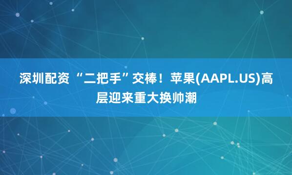 深圳配资 “二把手”交棒！苹果(AAPL.US)高层迎来重大换帅潮