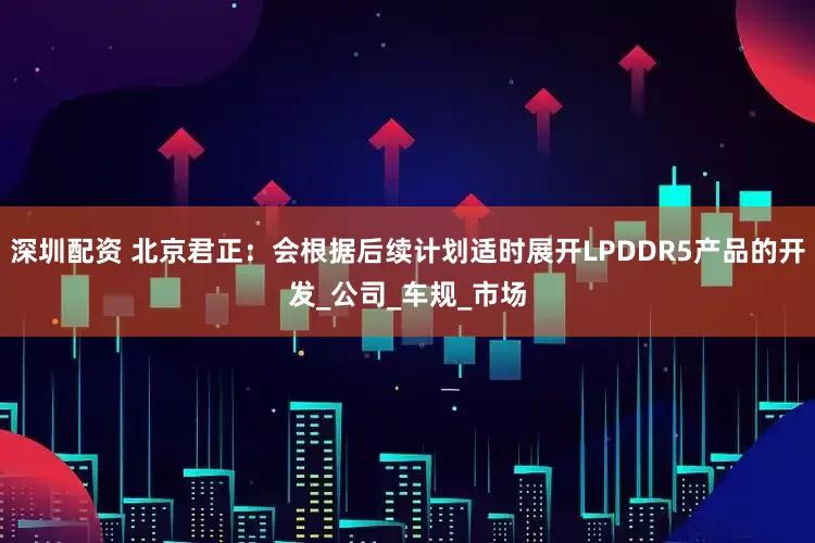 深圳配资 北京君正：会根据后续计划适时展开LPDDR5产品的开发_公司_车规_市场