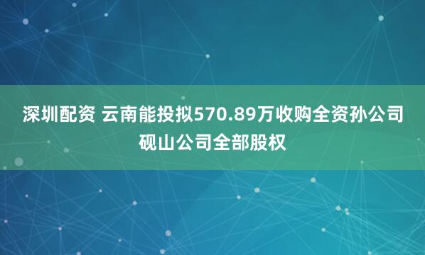 深圳配资 云南能投拟570.89万收购全资孙公司砚山公司全部股权