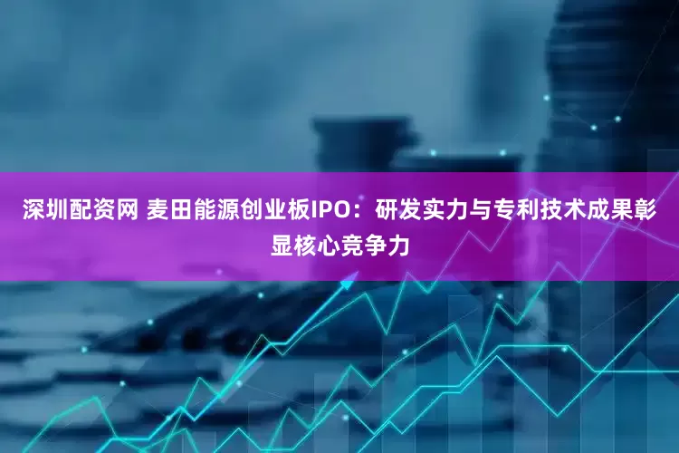 深圳配资网 麦田能源创业板IPO：研发实力与专利技术成果彰显核心竞争力