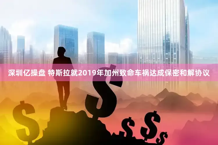 深圳亿操盘 特斯拉就2019年加州致命车祸达成保密和解协议