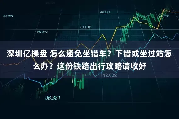 深圳亿操盘 怎么避免坐错车？下错或坐过站怎么办？这份铁路出行攻略请收好