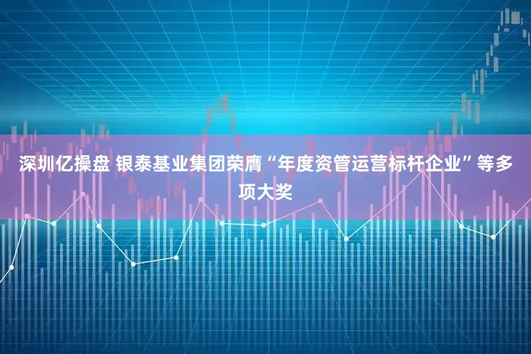 深圳亿操盘 银泰基业集团荣膺“年度资管运营标杆企业”等多项大奖