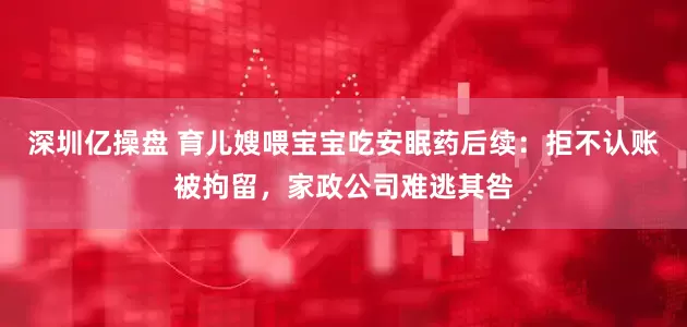 深圳亿操盘 育儿嫂喂宝宝吃安眠药后续：拒不认账被拘留，家政公司难逃其咎